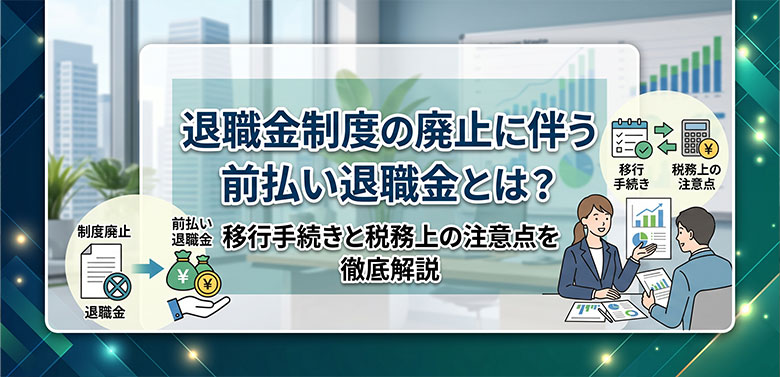退職金制度の廃止に伴う前払い退職金とは？移行手続きと税務上の注意点を徹底解説